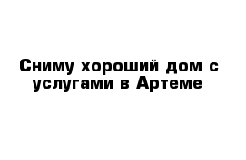 Сниму хороший дом с услугами в Артеме